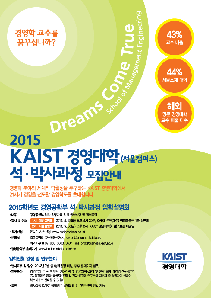 2015학년도 KAIST 경영대학 경영공학부 석∙박사과정 입학설명회 안내 입니다. KAIST 경영대학에서는 2015학년도 경영공학부 석∙박사과정 신입생 모집을 위한 입학설명회를 아래와 같이 개최할 예정이오니 관심 있는 분들의 많은 참여 부탁 드립니다. 자세한 일정은 대전설명회는 2014. 4. 29(화) 오후 4시 30분, KAIST 본원 (대전) 창의학습관 1층 터만홀, 서울설명회는 2014. 5. 30(금) 오후 2시, KAIST 경영대학 (서울) 1호관 대강당에서 진행됩니다. 참석대상은 경영공학부에 관심 있는 학생 (학과 제한 없음)이며, 행사내용은 경영공학부 입학 희망자를 위한 입시 관련 학과 전체 및 분야별 설명과 질의 응답으로 진행됩니다. 입학설명회의 온라인 신청 http://bit.ly/1l6q7z7로 신청해주시길 바랍니다.