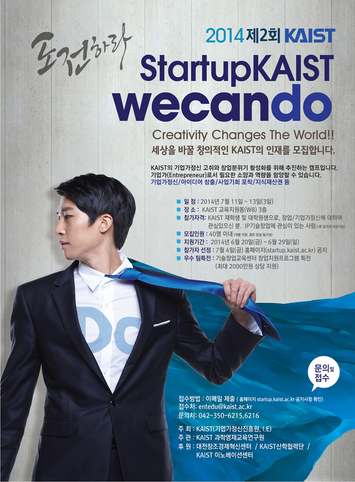 2014 제2회 KAIST Startup KAIST We Can Do 세상을 바꿀 창의적인 KAIST의 인재를 모집합니다. KAIST의 기업가정신 고취와 창업분위기 활성화를 위해 추진하는 캠프입니다. 기업가(Entrepreneur)로서 필요한 소양과 역량을 함양할 수 있습니다. 기업가정신/아이디어 창출/사업기회 포착/지식재산권 등 일정: 2014년 7월 11일~13일(3일) 장소: KAIST 교육지원동(W8) 3층 참가자격: KAIST 재학생 및 대학원생으로, 창업/기업가정신에 대하여 관심 있으신 분. IP 기술창업에 관심이 있는 사람(1회 참가자 지원가능) 모집인원: 40명 이내(개별 지원, 캠프 당일 팀구성), 지원기간: 2014년 6월 20일(금)~29일(일), 참가자 선정: 7월 4일(금) 홈페이지 startup.kaist.ac.kr 공지 우수 팀 특전: 기술창업교육센터 창업지원프로그램 특전(최대 2000만원 상당 지원) 문의 및 접수 접수방법: 이메일 제출(홈페이지 startup.kaist.ac.kr 공지사항 확인) 접수처:entedu@kaist.ac.kr 문의처: 042-350-6215,6216 주최: KAIST(기업가정신진흥원, I.E) 주관: KAIST 과학영재교육연구원 후원: 대전창조경제혁신센터/KAIST 산학협력단/KAIST 이노베이션센터