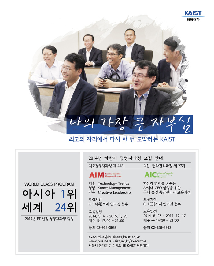 KAIST 경영대학 2014년 하반기 경영자과정 모집 안내 AIM 최고경영자과정 제 41기, 기술 Technology Trends, 경영 Smart Management, 인문 Creative Leadership, 모집기간 8월 14일 목요일까지 인터넷 접수, 교육일정 2014년 9월 4일부터 2015년 1월 29일, 매주 목요일 17:00~21:00, 문의 02-958-3989, AIC 혁신·변화관리과정 제 27기, 혁신과 변화를 꿈꾸는 차세대 CEO 양성을 위한 국내 유일 중간관리자 교육과정, 모집기간 8월 1일 금요일까지 인터넷 접수, 교육일정 2014년 8월 27일부터 2014년 12월 17일, 매주 수요일 14:30~21:00, 문의 02-958-3992, 두 과정 모두 문의는 executive@business.kaist.ac.kr, www.business.kaist.ac.kr/executive, 서울시 동대문구 회기로 85 KAIST 경영대학.