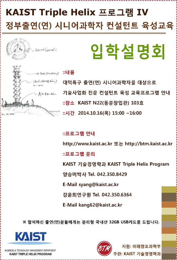 KAIST Triple Helix IV: 정부출연(연) 시니어과학자 컨설턴트 육성교육 입학설명회, 내용: 대덕특구 출연(연) 시니어과학자를 대상으로 기술사업화 전문 컨설턴트 육성 교육프로그램 안내, 장소: KAIST N22(동문창업관) 103호, 시간: 2014.10.16(목) 15:00 ~16:00, 프로그램 안내: http://www.kaist.ac.kr 또는 http://btm.kaist.ac.kr, 프로그램 문의: KAIST 기술경영학과 KAIST Triple Helix Program 양승미박사 Tel. 042.350.8429, E-Mail syang@kaist.ac.kr, 강윤희연구원 Tel. 042.350.6364 E-Mail kang62@kaist.ac.kr, 지원: 미래창조과학부, 주관: KAIST 기술경영학과 ※ 참석하신 출연(연)분들에게는 분리형 국내산 32GB USB카드를 드립니다.