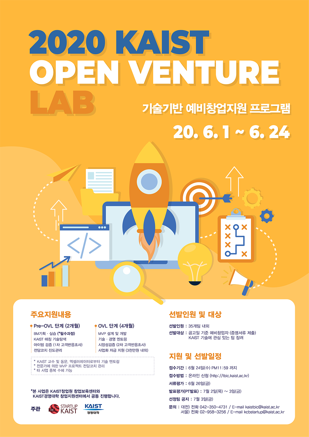 2020 KAIST OPEN VENTURE LAB 기술기반 예비창업지원 프로그램 20.6.1~6.24 / 주요지원내용: Pre-OVL단계(2개월)-BM기획 실습(필수과정), KAIST 매칭 기술탐색, 아이템 검증(1차 고객반응조사), 전담코치 진도관리, OVL 단계(4개월)-MVP 설계 및 개발, 기술 경영 멘토링, 시장성검증(2차 고객반응조사), 사업화 자금 지원(3천만원 내외), KAIST 교수 및 동문, 엑셀레이터로부터 기술 멘토링, 전문가에 의한 MVP 프로젝트 전담코치 관리, 타 사업 중복 수혜 가능, 선발인원 및 대상: 선발인원-35개팀 내외, 선발대상-공고일 기준 예비창업자(증명서류 제출), KAIST 기술에 관심 있는 팀 장려, 지원 및 선발일정: 접수기간-6월24일(수) PM 11:59까지, 접수방법-온라인 신청, 서류평가-6월26일(금), 발표평가(PT발표)-7월2일(목)~3일(금), 선정팀 공지-7월 3일(금), 문의-대전: 042-350-4731, 서울:02-958-3256