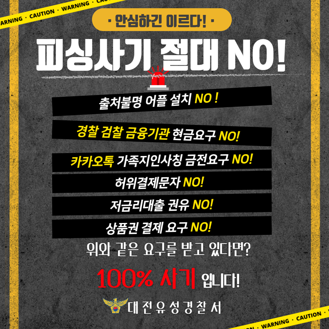 안심하긴 이르다! 피싱사기 절대 NO! 출처불명 어플 설치 NO! 경찰 검찰 금융기관 현금요구 NO! 허위결제문자 NO! 저금리대출 권유 NO! 상품권 결제 요구 NO! 위와 같은 요구를 받고 있다면? 100% 사기 입니다! 대전유성경찰서