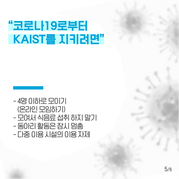 "코로나19로부터 KAIST를 지키려면" 4명 이하로 모이기(온라인 모임하기), 모여서 식음료 섭취 하지 말기, 동아리 활동은 잠시 멈춤, 다중 이용 시설의 이용 자제