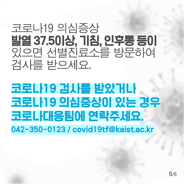 코로나19 의심증상, 발열 37.5이상, 기침, 인후통 등이 있으면 선별진료소를 방문하여 검사를 받으세요. 코로나19 검사를 받았거나 코로나 19 의심증상이 있는 경우 코로나대응팀에 연락주세요. 042-350-0123/covid19tf@kaist.ac.kr