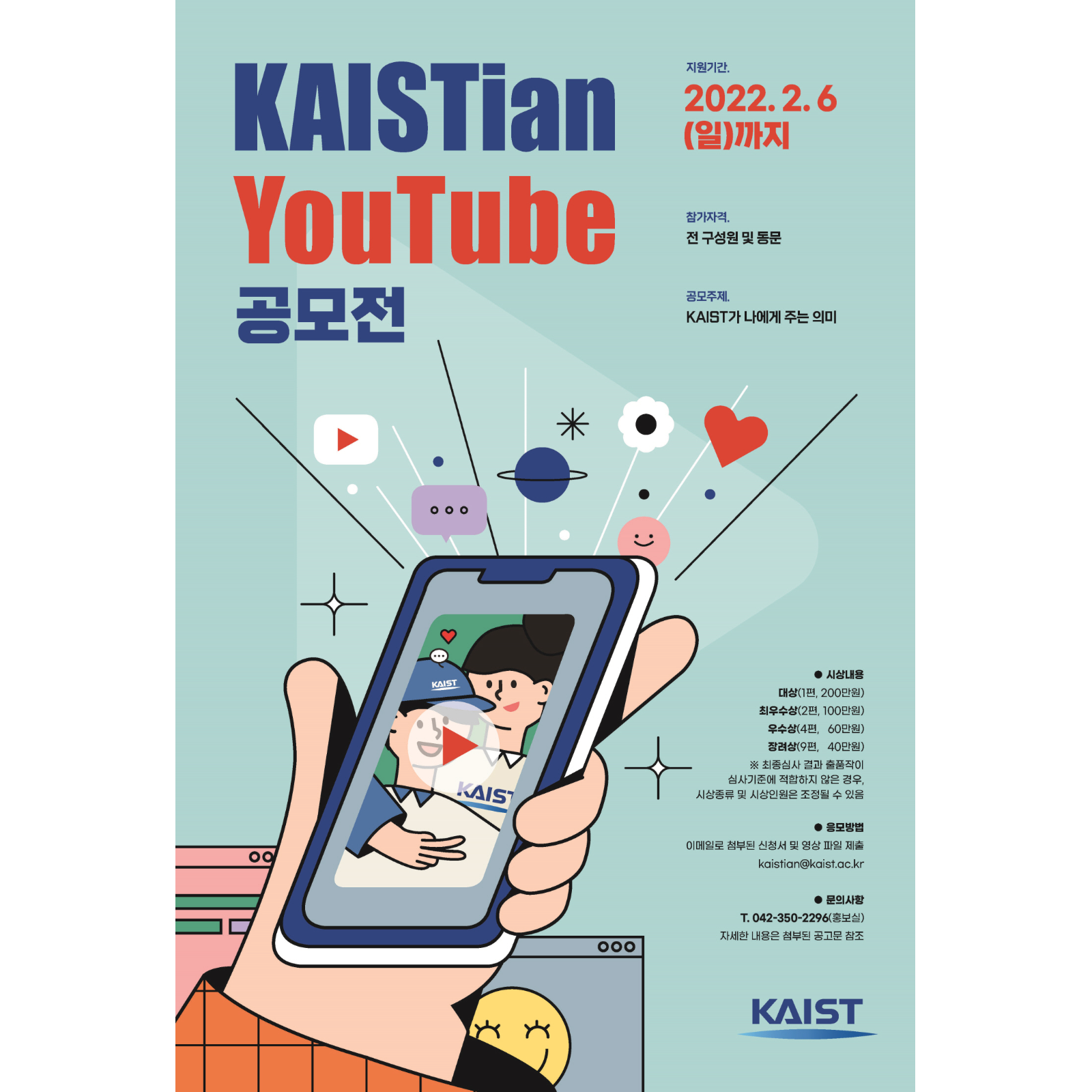 KAISTian YouTube 공모전 지원기간 : 2022.2.6(일)까지 참가자격 : 전 구성원 및 동문 공모주제 : KAIST가 나에게 주는 의미 시상내용 : 대상(1편, 200만원), 최우수상(2편, 100만원), 우수상(4편, 60만원), 장려상(9편, 40만원) ※ 최종심사 결과 출품작이 심사기준에 적합하지 않은 경우, 시상종류 및 시상인원은 조정될 수 있음 응모방법 : 이메일로 첨부된 신청서 및 영상 파일 제출 Kaistian@kaist.ac.kr 문의사항 : T.042-350-2296(홍보실) 자세한 내용은 첨부된 공고문 참조 KAIST