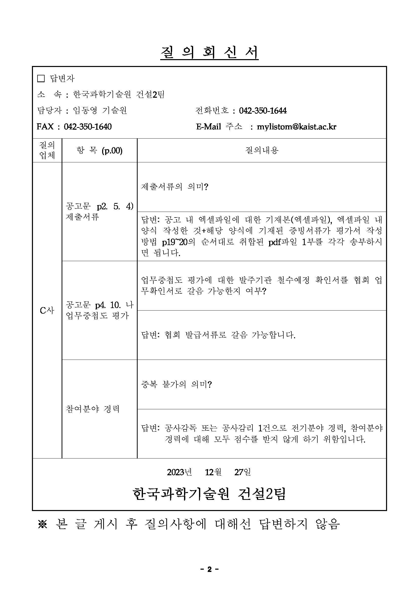 질 의 회 신 서 □ 답변자 소 속 : 한국과학기술원 건설2팀 담당자 : 임동영 기술원 전화번호 : 042-350-1644 FAX : 042-350-1640 E-Mail 주소 : mylistom@kaist.ac.kr 질의 업체 항 목 (p.00) 질의내용 C사 공고문 p2. 5. 4) 제출서류 제출서류의 의미? 답변: 공고 내 엑셀파일에 대한 기재본(엑셀파일), 엑셀파일 내 양식 작성한 것+해당 양식에 기재된 증빙서류가 평가서 작성 방법 p19~20의 순서대로 취합된 pdf파일 1부를 각각 송부하시 면 됩니다. 공고문 p4. 10. 나 업무중첩도 평가 업무중첩도 평가에 대한 발주기관 철수예정 확인서를 협회 업 무확인서로 갈음 가능한지 여부? 답변: 협회 발급서류로 갈음 가능합니다. 참여분야 경력 중복 불가의 의미? 답변: 공사감독 또는 공사감리 1건으로 전기분야 경력, 참여분야 경력에 대해 모두 점수를 받지 않게 하기 위함입니다. 2023년 12월 27일 한국과학기술원 건설2팀 ※ 본 글 게시 후 질의사항에 대해선 답변하지 않음