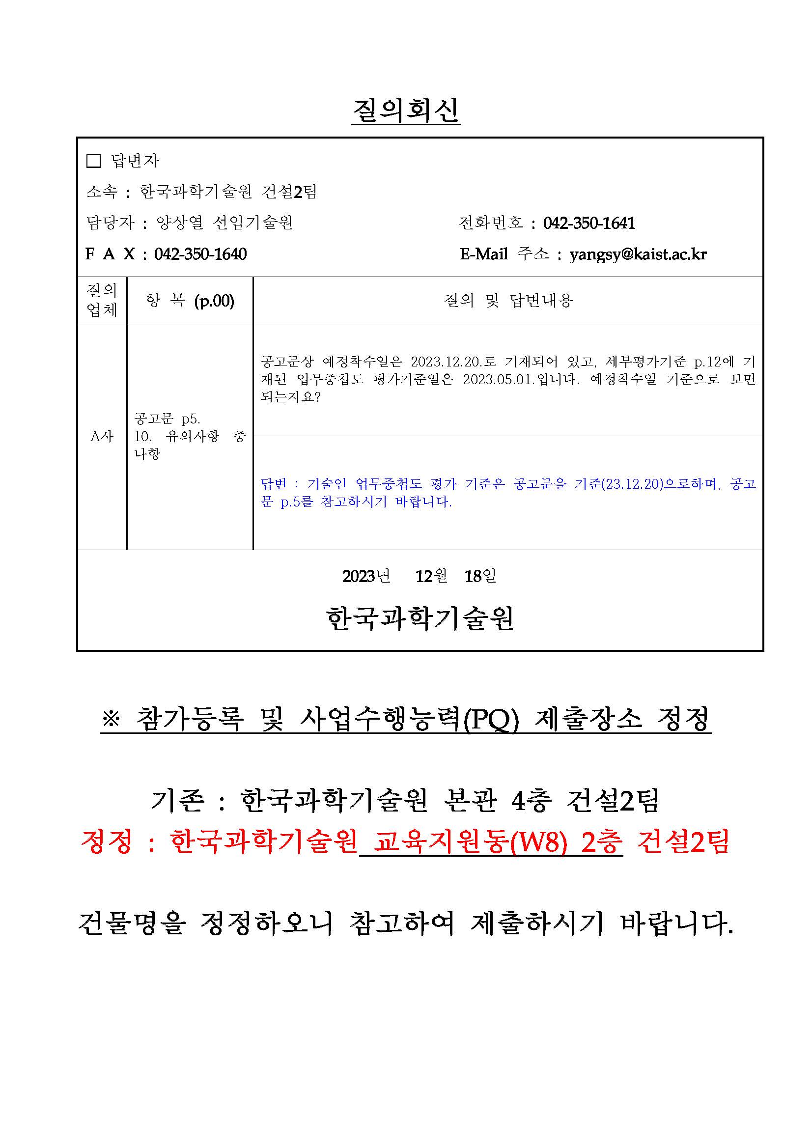 질의회신 답변자 소속 : 한국과학기술원 건설2팀 담당자 : 양상열 선임기술원 전화번호 : 042-350-1641 F A X : 042-350-1640 E-Mail 주소 : yangsy@kaist.ac.kr  A사 공고문 p5. 10. 유의사항 중 나항 공고문상 예정착수일은 2023.12.20.로 기재되어 있고, 세부평가기준 p.12에 기재된 업무중첩도 평가기준일은 2023.05.01.입니다. 예정착수일 기준으로 보면되는지요? 답변 : 기술인 업무중첩도 평가 기준은 공고문을 기준(23.12.20)으로하며, 공고문 p.5를 참고하시기 바랍니다. ※ 참가등록 및 사업수행능력(PQ) 제출장소 정정 기존 : 한국과학기술원 본관 4층 건설2팀 정정 : 한국과학기술원 교육지원동(W8) 2층 건설2팀 건물명을 정정하오니 참고하여 제출하시기 바랍니다. □ 답변자 소속 : 한국과학기술원 건설2팀 담당자 : 양상열 선임기술원 전화번호 : 042-350-1641 F A X : 042-350-1640 E-Mail 주소 : yangsy@kaist.ac.kr B사 공고문 p5. 10. 유의사항 중 나항 세 부 평 가 기 준 p.12 [부표] Ⅰ. 일반사항 10. 다항 사업수행능력 평가자료 작성지침 p.3 라항 업무중첩도 기준일이 상입합니다. 기준일을 언제로 보면 되는지? 답변 : 기술인 업무중첩도 평가 기준은 공고문을 기준(23.12.20)으로하며, 공고문 p.5를 참고하시기 바랍니다. 사업수행능력 세부기준 p.12 1.나항 당해용역이 시공단계 용역임에도 시공단계의 건설사업관리 용역 실적을 100% 인정이 아니라 70% 인정하는지? 답변 : 유사용역수행실적은 사업수행능력 평가자료 작성지침 p.22 [서식 10]을 참고하여 작성해주시기 바랍니다. 사업수행능력 세부기준 p.12 [부표] Ⅰ 일반 14호 사업수행능력 세부기준 p.12 [부표] Ⅱ 항목별 세부평가방법 3호 해당분야외 경력을 건축공사업무와 건설공사업무로 상이하게 제시되었습니다. 해당분야 외의 업무범위는? 답변 : 해당분야는 수행능력평가(PQ) 세부평가기준 p.12 에 명시되어 있으니 참고해주시기 바랍니다. 기재된 실적 외의 분야를 해당분야 외의 실적으로 분류하시기 바랍니다. 사업수행능력평가 세부기준 p.16 [부표] Ⅱ.3.나.8) 발주청을 발주기관(청, 민간 가능)으로 인정하는지? 답변 : 해당 용역은 건설기술진흥법 제39조 2에 의거한 건설사업관리용역으로 공공 실적만 포함합니다. 발주청의 범위는 동법 시행령 제3조를 참고하여주시 기 바랍니다. 