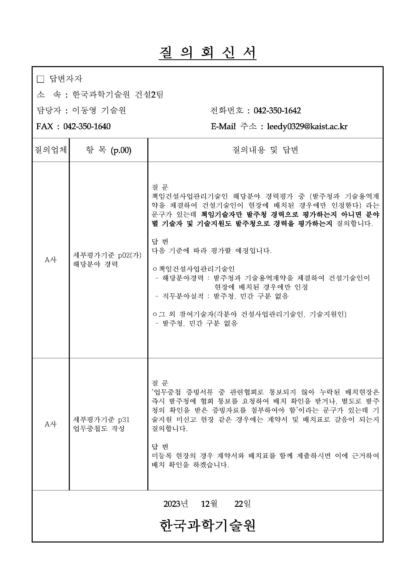 질 의 회 신 서 답변자자 소 속 한국과학기술원 건설 팀 담당자 이동영 기술원 전화번호 주소 질의업체 항 목 질의내용 및 답변 A사 세부평가기준 p02(가) 해당분야 경력 질 문 책임건설사업관리기술인 해당분야 경력평가 중 (발주청과 기술용역계 약을 체결하여 건설기술인이 현장에 배치된 경우에만 인정한다) 라는 문구가 있는데 책임기술자만 발주청 경력으로 평가하는지 아니면 분야 별 기술자 및 기술지원도 발주청으로 경력을 평가하는지 질의합니다. 답 변 다음 기준에 따라 평가할 예정입니다. ㅇ책임건설사업관리기술인 - 해당분야경력 : 발주청과 기술용역계약을 체결하여 건설기술인이 현장에 배치된 경우에만 인정 - 직무분야실적 : 발주청, 민간 구분 없음 ㅇ그 외 참여기술자(각분야 건설사업관리기술인, 기술지원인) - 발주청, 민간 구분 없음 A사 세부평가기준 p31 업무중첩도 작성 질 문 ‘업무중첩 증빙서류 중 관련협회로 통보되지 않아 누락된 배치현장은 즉시 발주청에 협회 통보를 요청하여 배치 확인을 받거나, 별도로 발주 청의 확인을 받은 증빙자료를 첨부하여야 함’이라는 문구가 있는데 기 술지원 미신고 현장 같은 경우에는 계약서 및 배치표로 갈음이 되는지 질의합니다. 답 변 미등록 현장의 경우 계약서와 배치표를 함께 제출하시면 이에 근거하여 배치 확인을 하겠습니다. 년 월 일 한국과학기술원